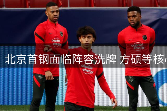 北京首钢面临阵容洗牌 方硕等核心球员续约悬念待解