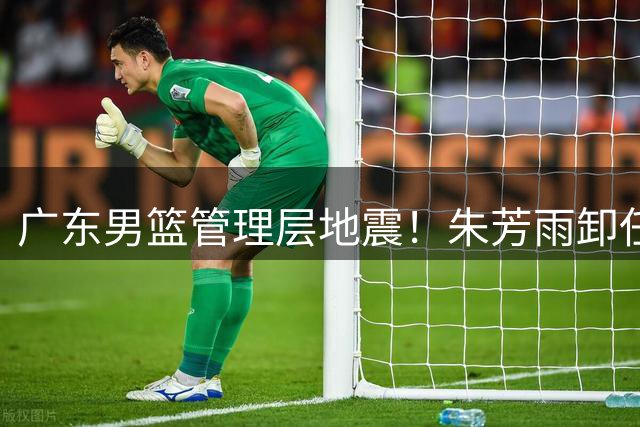 广东男篮管理层地震！朱芳雨卸任总经理 多名主力球员或将离队